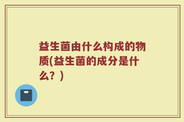 益生菌由什么构成的物质(益生菌的成分是什么？)