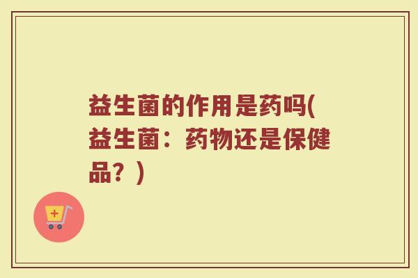 益生菌的作用是药吗(益生菌：药物还是保健品？)