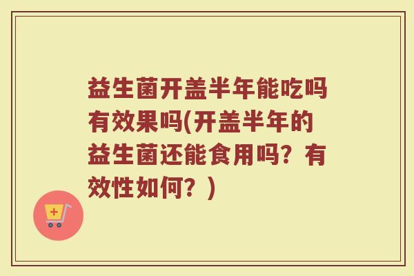 益生菌开盖半年能吃吗有效果吗(开盖半年的益生菌还能食用吗？有效性如何？)