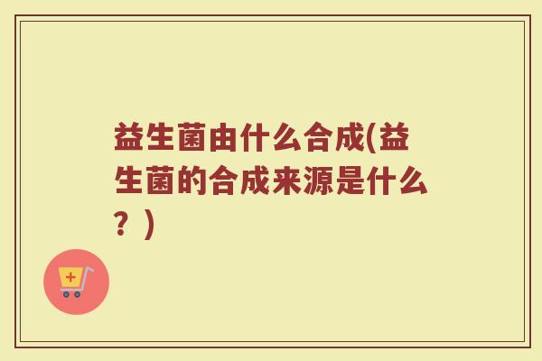 益生菌由什么合成(益生菌的合成来源是什么？)