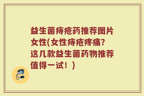 益生菌痔疮药推荐图片女性(女性痔疮疼痛？这几款益生菌药物推荐值得一试！)