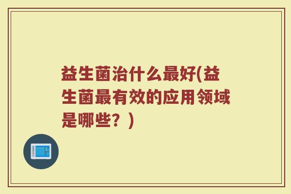 益生菌治什么最好(益生菌最有效的应用领域是哪些？)