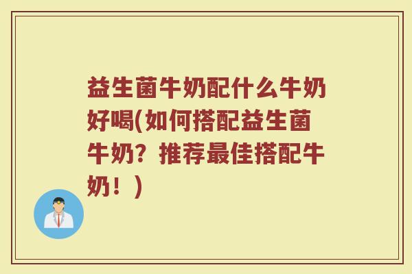 益生菌牛奶配什么牛奶好喝(如何搭配益生菌牛奶？推荐最佳搭配牛奶！)