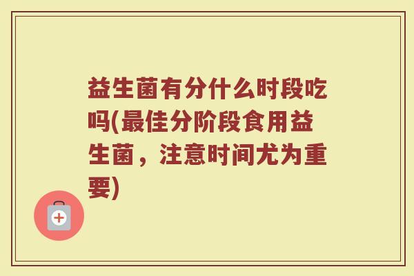 益生菌有分什么时段吃吗(最佳分阶段食用益生菌，注意时间尤为重要)