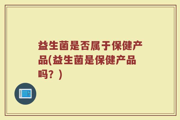益生菌是否属于保健产品(益生菌是保健产品吗？)