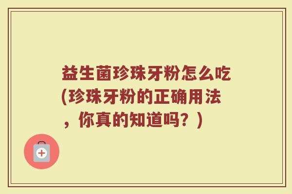 益生菌珍珠牙粉怎么吃(珍珠牙粉的正确用法，你真的知道吗？)