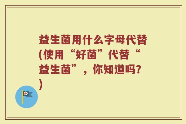 益生菌用什么字母代替(使用“好菌”代替“益生菌”，你知道吗？)