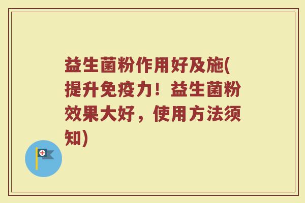 益生菌粉作用好及施(提升免疫力!益生菌粉效果大好,使用方法须知)
