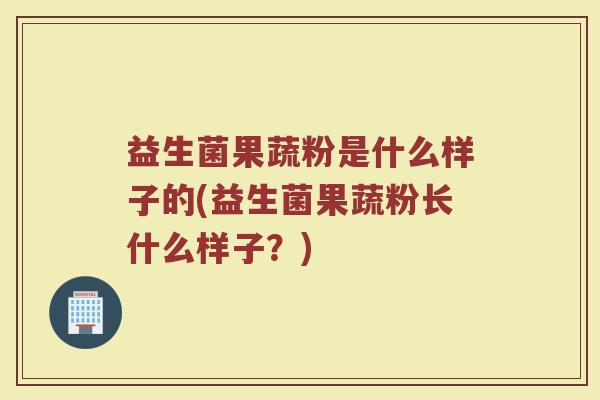 益生菌果蔬粉是什么样子的(益生菌果蔬粉长什么样子？)