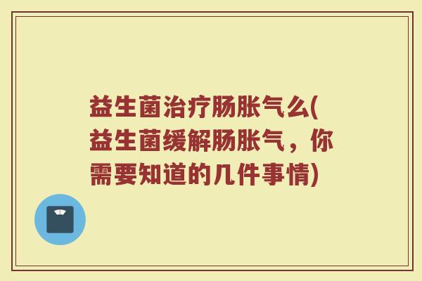 益生菌治疗肠胀气么(益生菌缓解肠胀气，你需要知道的几件事情)