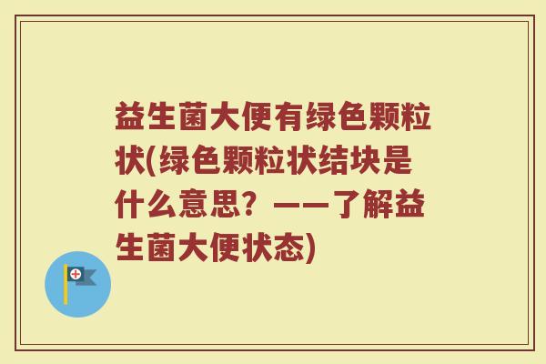益生菌大便有绿色颗粒状(绿色颗粒状结块是什么意思？——了解益生菌大便状态)