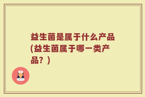 益生菌是属于什么产品(益生菌属于哪一类产品?) 益生菌是属于什么产品(益生菌属于哪一类产品?)