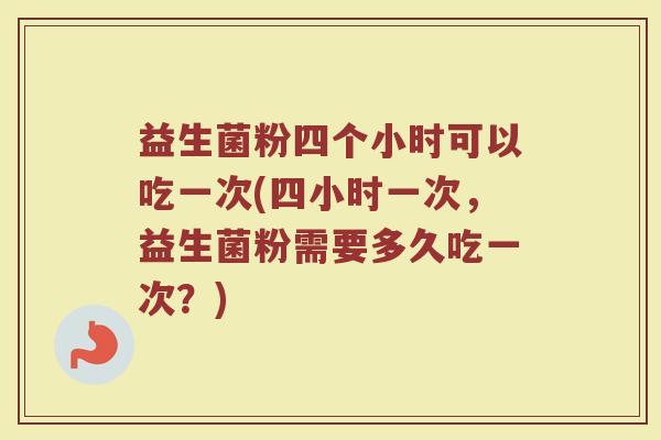 益生菌粉四个小时可以吃一次(四小时一次，益生菌粉需要多久吃一次？)