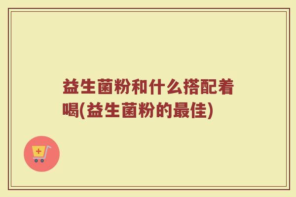 益生菌粉和什么搭配着喝(益生菌粉的最佳)