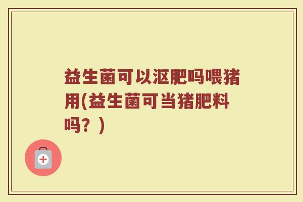 益生菌可以沤肥吗喂猪用(益生菌可当猪肥料吗？)