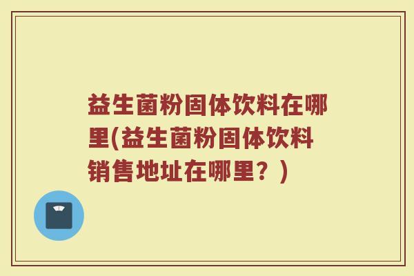 益生菌粉固体饮料在哪里(益生菌粉固体饮料销售地址在哪里？)