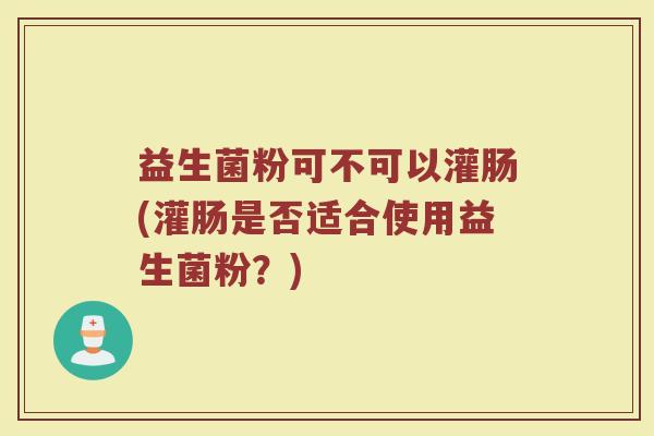 益生菌粉可不可以灌肠(灌肠是否适合使用益生菌粉？)