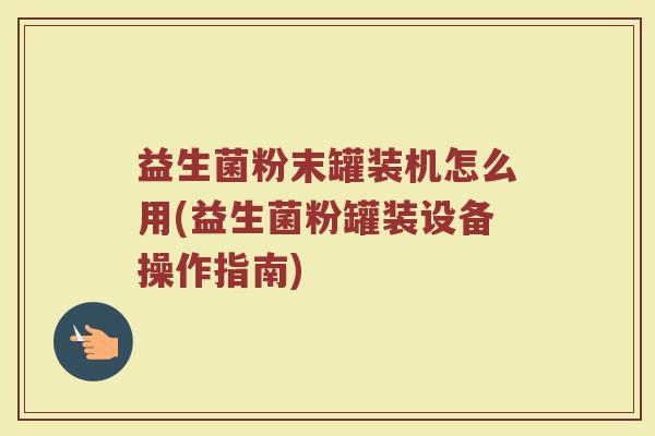 益生菌粉末罐装机怎么用(益生菌粉罐装设备操作指南)