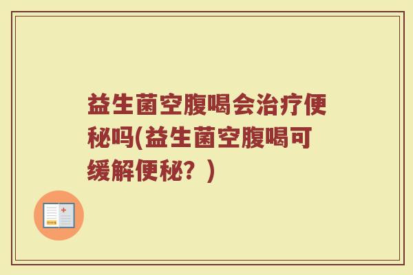 益生菌空腹喝会治疗便秘吗(益生菌空腹喝可缓解便秘？)