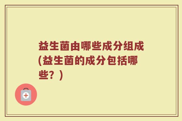 益生菌由哪些成分组成(益生菌的成分包括哪些？)