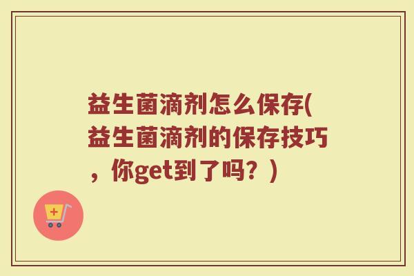 益生菌滴剂怎么保存(益生菌滴剂的保存技巧，你get到了吗？)