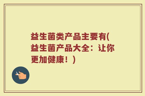 益生菌类产品主要有(益生菌产品大全:让你更加健康!)