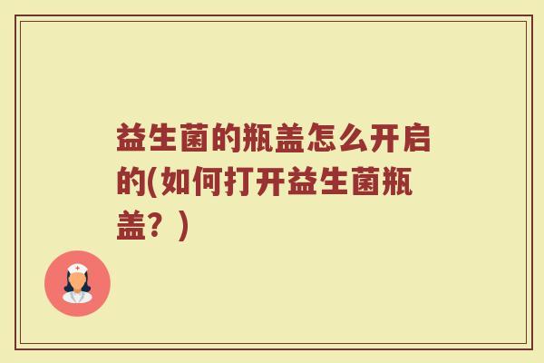 益生菌的瓶盖怎么开启的(如何打开益生菌瓶盖？)