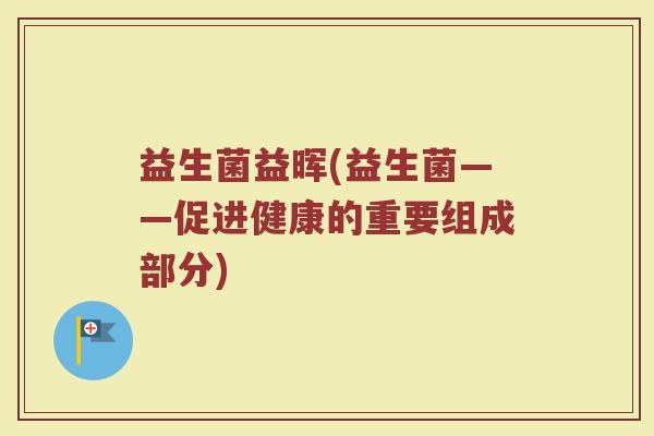 益生菌益晖(益生菌——促进健康的重要组成部分)