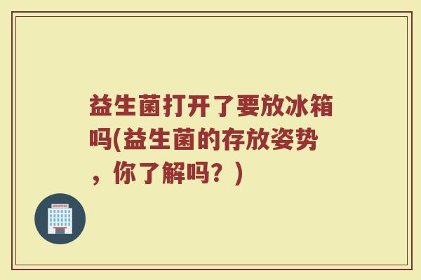 益生菌打开了要放冰箱吗(益生菌的存放姿势,你了解吗?)