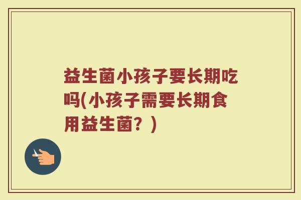益生菌小孩子要长期吃吗(小孩子需要长期食用益生菌？)