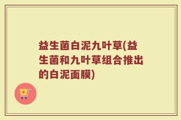 益生菌白泥九叶草(益生菌和九叶草组合推出的白泥面膜)