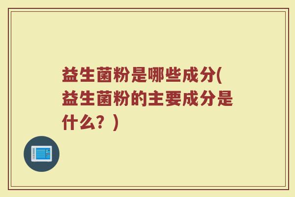 益生菌粉是哪些成分(益生菌粉的主要成分是什么?)