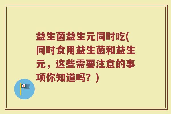益生菌益生元同时吃(同时食用益生菌和益生元，这些需要注意的事项你知道吗？)