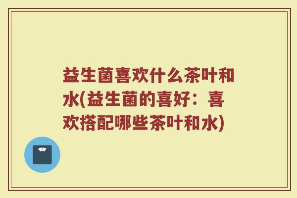 益生菌喜欢什么茶叶和水(益生菌的喜好:喜欢搭配哪些茶叶和水)