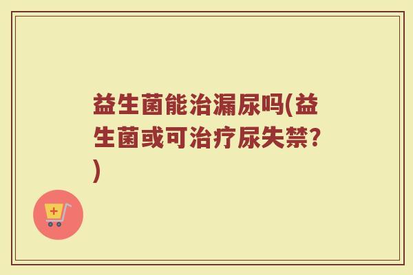 益生菌能治漏尿吗(益生菌或可治疗尿失禁？)
