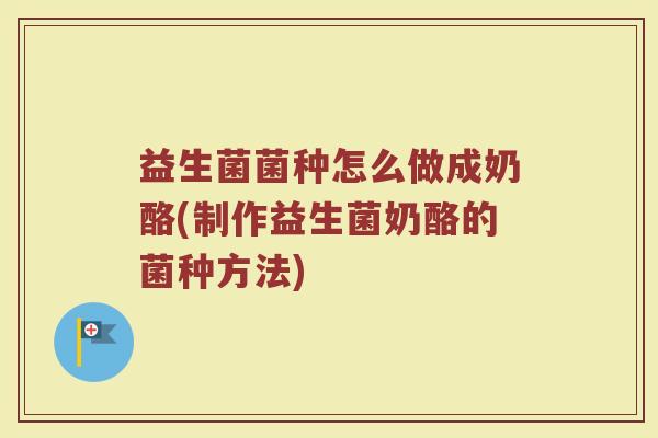 益生菌菌种怎么做成奶酪(制作益生菌奶酪的菌种方法)