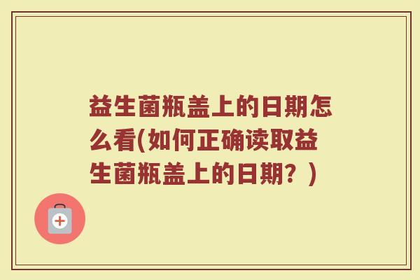 益生菌瓶盖上的日期怎么看(如何正确读取益生菌瓶盖上的日期？)