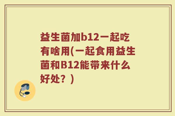 益生菌加b12一起吃有啥用(一起食用益生菌和B12能带来什么好处？)