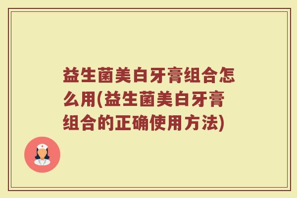 益生菌美白牙膏组合怎么用(益生菌美白牙膏组合的正确使用方法)