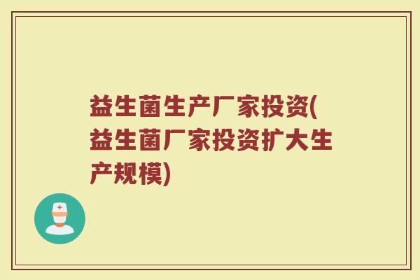 益生菌生产厂家投资(益生菌厂家投资扩大生产规模)