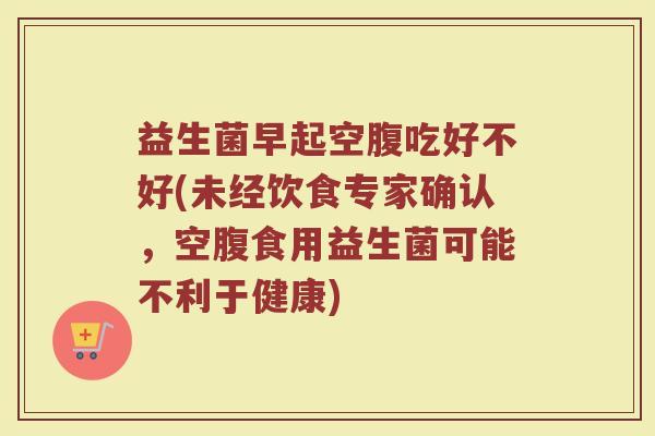 益生菌早起空腹吃好不好(未经饮食专家确认，空腹食用益生菌可能不利于健康)