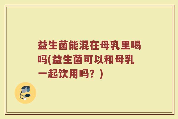 益生菌能混在母乳里喝吗(益生菌可以和母乳一起饮用吗？)