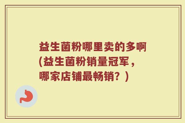 益生菌粉哪里卖的多啊(益生菌粉销量冠军，哪家店铺最畅销？)