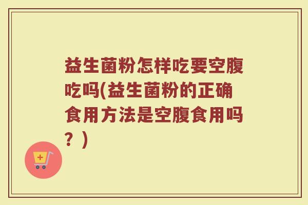 益生菌粉怎样吃要空腹吃吗(益生菌粉的正确食用方法是空腹食用吗？)