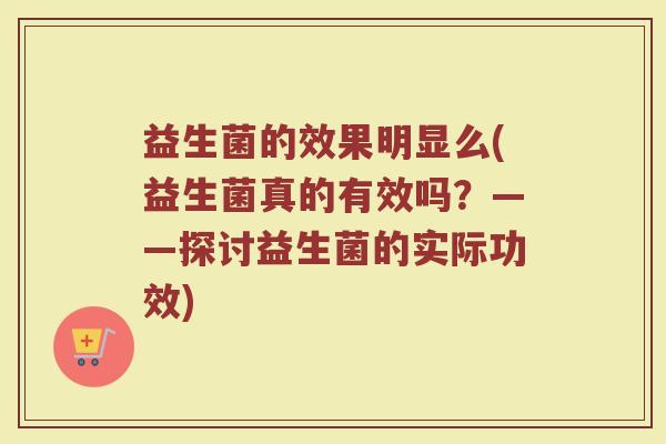 益生菌的效果明显么(益生菌真的有效吗？——探讨益生菌的实际功效)
