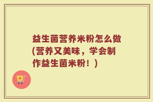 益生菌营养米粉怎么做(营养又美味，学会制作益生菌米粉！)