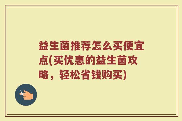 益生菌推荐怎么买便宜点(买优惠的益生菌攻略，轻松省钱购买)