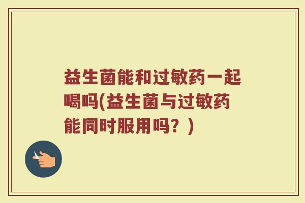 益生菌能和过敏药一起喝吗(益生菌与过敏药能同时服用吗？)