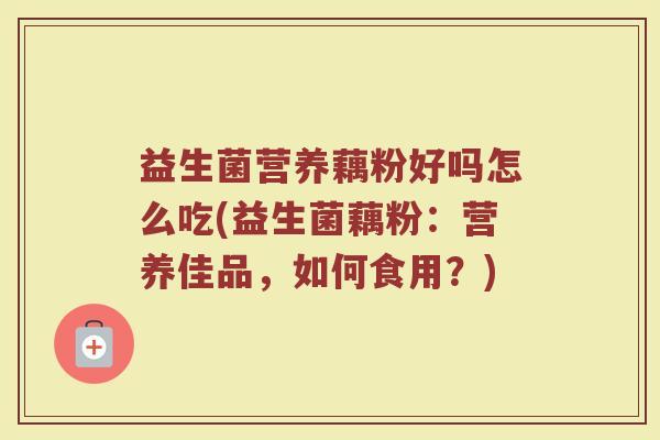 益生菌营养藕粉好吗怎么吃(益生菌藕粉：营养佳品，如何食用？)