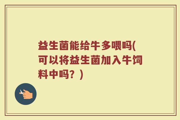 益生菌能给牛多喂吗(可以将益生菌加入牛饲料中吗？)